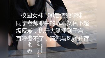 ✿校园女神✿00后清纯学妹，同学老师眼中的乖乖女私下超级反差，扒开大腿插到子宫，直呼受不了，清纯与风骚并存