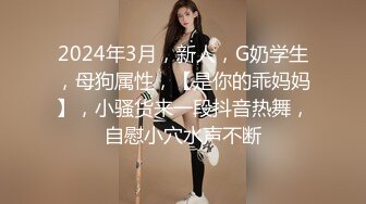 2024年3月，新人，G奶学生，母狗属性，【是你的乖妈妈】，小骚货来一段抖音热舞，自慰小穴水声不断