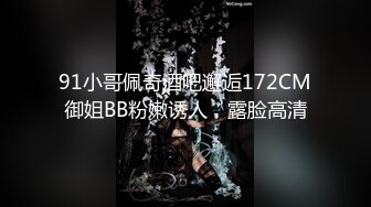 91小哥佩奇酒吧邂逅172CM御姐BB粉嫩诱人，露脸高清