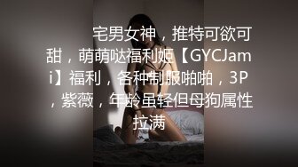 ⚫️⚫️宅男女神，推特可欲可甜，萌萌哒福利姬【GYCJami】福利，各种制服啪啪，3P，紫薇，年龄虽轻但母狗属性拉满