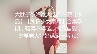 大肚子孕妇欲火这么旺盛【极品】【纯情少女草莓】合集孕期，骚得不得了，撒尿自慰，需要男人好好满足一番 (2)