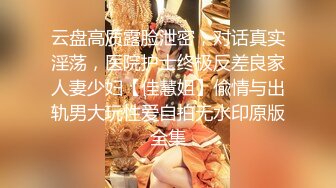 云盘高质露脸泄密，对话真实淫荡，医院护士终极反差良家人妻少妇【佳慧姐】偸情与出轨男大玩性爱自拍无水印原版全集