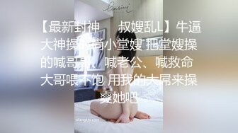 【最新封神❤️叔嫂乱L】牛逼大神操时尚小堂嫂 把堂嫂操的喊哥哥、喊老公、喊救命 大哥喂不饱 用我的大屌来操爽她吧