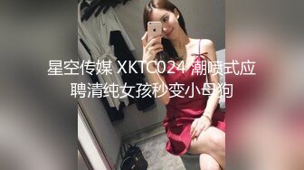 星空传媒 XKTC024 潮喷式应聘清纯女孩秒变小母狗