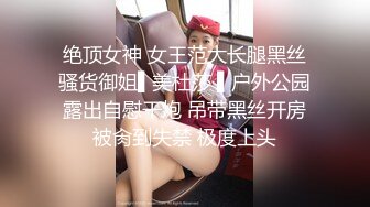 绝顶女神 女王范大长腿黑丝骚货御姐▌美杜莎 ▌户外公园露出自慰干炮 吊带黑丝开房被肏到失禁 极度上头