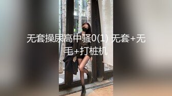 无套操尿高中骚0(1) 无套+无毛+打桩机