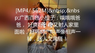 [MP4/ 562M]&nbsp;&nbsp;广西百色小橙子：哦哦哦爸爸， 好爽呀，你又射人家里面啦，好坏啊。叫声像相声一样，迷人又风骚！