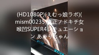 (HD1080P)(えむっ娘ラボ)(mism00235)真正ノドキチ女 喉凹SUPER4シチュエーション あかりちゃん