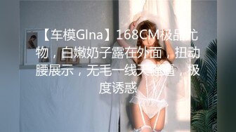 【车模Glna】168CM极品尤物，白嫩奶子露在外面，扭动腰展示，无毛一线天骚逼，极度诱惑