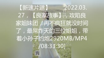 【新速片遞】 ⭐⭐⭐2022.03.27，【良家故事】，攻陷良家姐妹团，再不疯狂就没时间了，最屌炸天的三位姐姐，带着小孙子约炮2920MB/MP4/08:33:30]