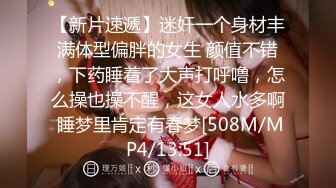 【新片速遞】迷奸一个身材丰满体型偏胖的女生 颜值不错，下药睡着了大声打呼噜，怎么操也操不醒，这女人水多啊 睡梦里肯定有春梦[508M/MP4/13:51]