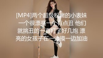 [MP4]两个超级粉嫩的小表妹 一个很漂亮一个有点丑 他们就挑丑的一直打了好几炮 漂亮的女孩子在一边摸一边加油