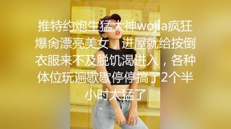 推特约炮生猛大神wojia疯狂爆肏漂亮美女，进屋就给按倒衣服来不及脱饥渴进入，各种体位玩遍歇歇停停搞了2个半小时太猛了