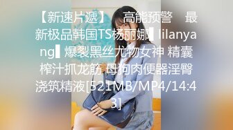 【新速片遞】 ✿高能预警✿ 最新极品韩国TS杨丽娜▌lilanyang▌爆裂黑丝尤物女神 精囊榨汁抓龙筋 母狗肉便器淫臀浇筑精液[521MB/MP4/14:43]