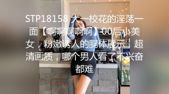 STP18158 大一校花的淫荡一面【啊啊啊啊啊】00后小美女，粉嫩诱人的胴体展示，超清画质，哪个男人看了不兴奋都难