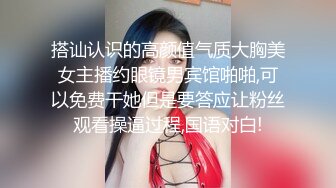 搭讪认识的高颜值气质大胸美女主播约眼镜男宾馆啪啪,可以免费干她但是要答应让粉丝观看操逼过程,国语对白!