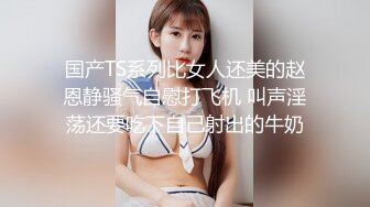 国产TS系列比女人还美的赵恩静骚气自慰打飞机 叫声淫荡还要吃下自己射出的牛奶