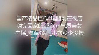 国产精品巨作_尾随刚在夜店嗨完回家的172cm气质美女主播_爆草强奸_小穴没少没操