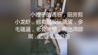 ❤️❤️小嫂子的诱惑，厨房剪小龙虾，翘着屁股玩跳蛋，多毛骚逼，老公滴蜡，掏出JB舔屌，边做菜边自慰