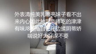 外表清纯美乳漂亮妹子看不出来内心如此放荡肉棒吃的津津有味J8边插自己还边揉阴蒂娇喘说好大好深不要