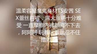 温柔容颜魔鬼身材TS安茜 SEX蕾丝内裤，屌大涨得十分难受 一直摩擦内裤都消不下去，阿阿阿 玩着玩着就忍不住撸射！