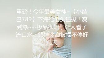 重磅！今年最美女神~【小结巴789】下海给老头狂操！爽到爆~--极品御姐，让人看了流口水，眼神迷离被操不停好几天