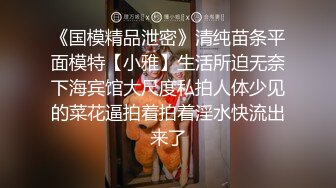 《国模精品泄密》清纯苗条平面模特【小雅】生活所迫无奈下海宾馆大尺度私拍人体少见的菜花逼拍着拍着淫水快流出来了