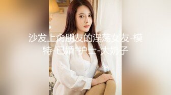 沙发上肏朋友的淫荡女友-模特-已婚-护士-大奶子