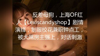 ⚫️⚫️反差母狗，上海OF红人【Lexiscandyshop】剧情演绎，制服校花兼职钟点工，被大屌房主强上，对话刺激