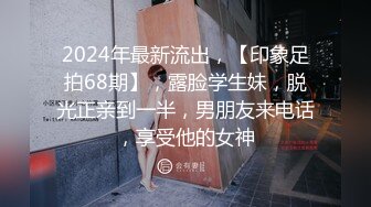 2024年最新流出，【印象足拍68期】，露脸学生妹，脱光正亲到一半，男朋友来电话，享受他的女神