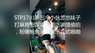 STP17817 三个小伙忽悠妹子打麻将到深夜，酒店调情偷拍，粉嫩鲍鱼清晰展示花式啪啪