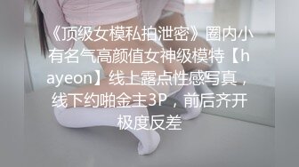 《顶级女模私拍泄密》圈内小有名气高颜值女神级模特【hayeon】线上露点性感写真，线下约啪金主3P，前后齐开极度反差