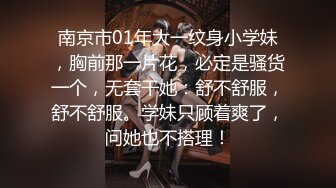 南京市01年大一纹身小学妹，胸前那一片花，必定是骚货一个，无套干她：舒不舒服，舒不舒服。学妹只顾着爽了，问她也不搭理！