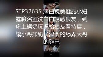 STP32635 膚白貌美極品小妞露臉浴室洗白白誘惑狼友，到床上揉奶玩逼給狼友看特寫，讓小哥揉奶子溫柔的舔弄大哥的雞巴