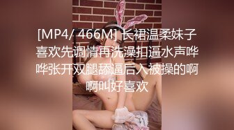 [MP4/ 466M] 长裙温柔妹子喜欢先调情再洗澡扣逼水声哗哗张开双腿舔逼后入被操的啊啊叫好喜欢