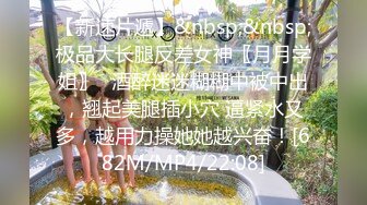 【新速片遞】&nbsp;&nbsp;极品大长腿反差女神〖月月学姐〗⭐酒醉迷迷糊糊中被中出，翘起美腿插小穴 逼紧水又多，越用力操她她越兴奋！[682M/MP4/22:08]