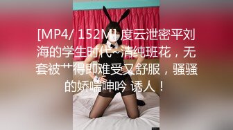 [MP4/ 152M] 度云泄密平刘海的学生时代~清纯班花，无套被艹得即难受又舒服，骚骚的娇喘呻吟 诱人！