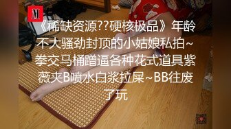 《稀缺资源??硬核极品》年龄不大骚劲封顶的小姑娘私拍~拳交马桶蹭逼各种花式道具紫薇夹B喷水白浆拉屎~BB往废了玩