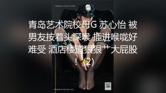 青岛艺术院校母G 苏心怡 被男友按着头深喉 插进喉咙好难受 酒店楼道狠狠艹大屁股！ (2)