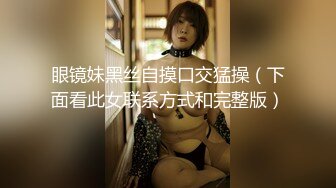 眼镜妹黑丝自摸口交猛操（下面看此女联系方式和完整版）