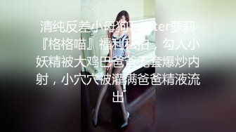 清纯反差小母狗Twitter萝莉『格格喵』福利私拍，勾人小妖精被大鸡巴爸爸无套爆炒内射，小穴穴被灌满爸爸精液流出