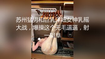 苏州猛男和巨乳洋妞女神乳摇大战，爆操这个无毛逼逼，射一阴阜