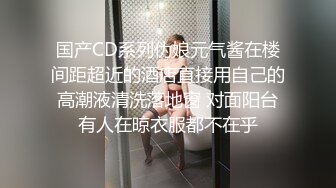 国产CD系列伪娘元气酱在楼间距超近的酒店直接用自己的高潮液清洗落地窗 对面阳台有人在晾衣服都不在乎