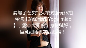 屌爆了在央视大楼对面玩私拍震惊【瑜伽教练 Yoga miao】，露点大尺度，身材贼好，巨乳细腰大美女必看！