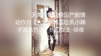 ⚫️⚫️天美传媒实景国产剧情动作片【大乳晕木瓜巨乳小姨子淫荡色诱】热门女主-徐夜夜出演