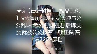 ★☆【最新封神❤️极品乱伦】★☆海角惊现痴女大神与公公乱L-_老公前脚刚走 后脚雯雯就被公公按着一顿狂操 高清720P原档