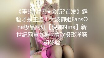 《重磅?泄密★会所?首发》露脸才是王道！大波御姐FansOne极品网红【倪娜Nina】新世纪网黄女神~情欲摄影洋肠初体验