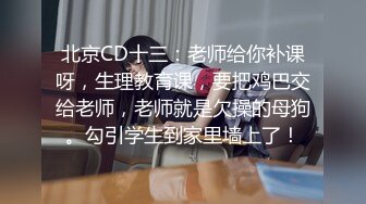 北京CD十三：老师给你补课呀，生理教育课，要把鸡巴交给老师，老师就是欠操的母狗。勾引学生到家里墙上了！