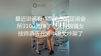 最近说话有点飘的伟哥足浴会所3100元撩了个大波浪骚女技师酒店开房中途又吵架了