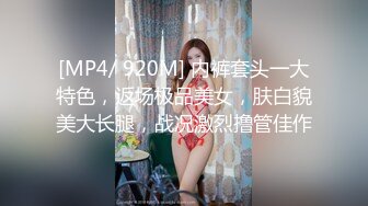 [MP4/ 920M] 内裤套头一大特色，返场极品美女，肤白貌美大长腿，战况激烈撸管佳作